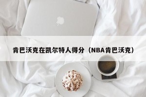 肯巴沃克在凯尔特人得分（NBA肯巴沃克）