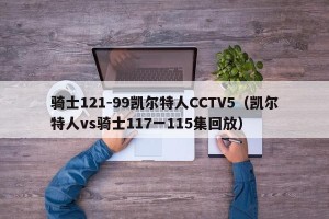骑士121-99凯尔特人CCTV5（凯尔特人vs骑士117一115集回放）