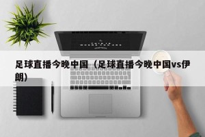 足球直播今晚中国（足球直播今晚中国vs伊朗）