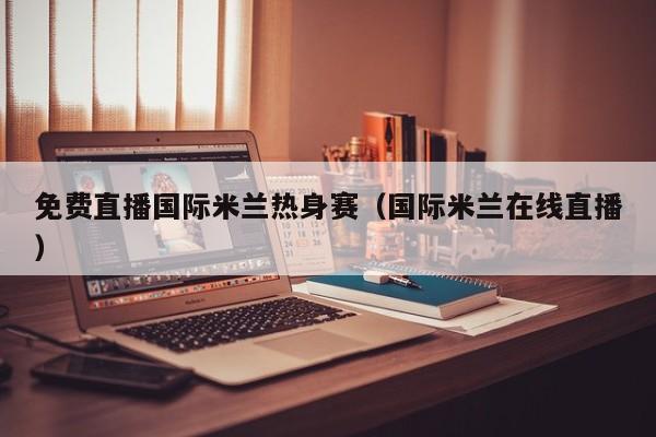 免费直播国际米兰热身赛(国际米兰在线直播)