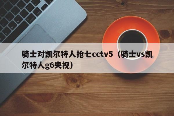 骑士对凯尔特人抢七cctv5(骑士vs凯尔特人g6央视)